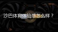沙巴体育体验感怎么样？真实用户评测：界面、赔率、提款与客服全方位解析