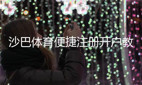 沙巴体育便捷注册开户教程:新手一看就会的快速流程与注意事项