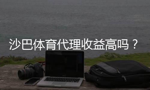 沙巴体育代理收益高吗？真实收益分析、风险评估与提升技巧