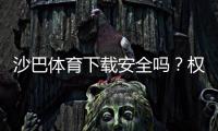 沙巴体育下载安全吗？权威评测、风险揭露与安全下载安装指南
