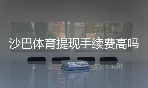 沙巴体育提现手续费高吗?详解收费标准、影响因素与省钱技巧