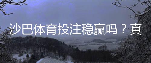 沙巴体育投注稳赢吗？真相揭秘：风险评估、常见套路与稳健投注技巧