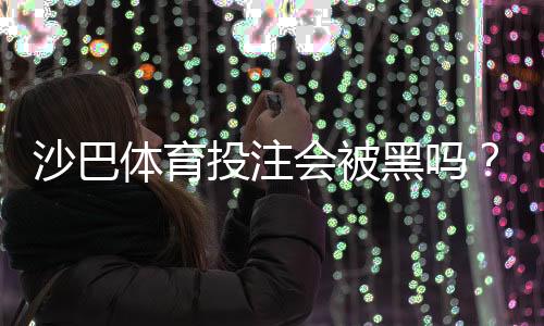 沙巴体育投注会被黑吗?平台安全性解析与新手防骗全攻略