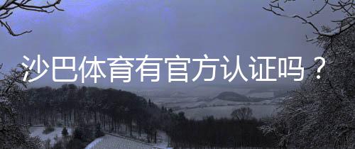 沙巴体育有官方认证吗？资质真伪、官方验证与安全投注详解