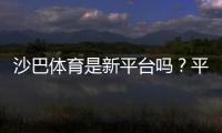 沙巴体育是新平台吗？平台背景、资质与可靠性全面评测