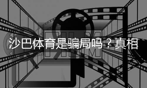 沙巴体育是骗局吗？真相揭秘、用户口碑与防骗全攻略