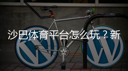 沙巴体育平台怎么玩？新手注册、充值与热门玩法全攻略