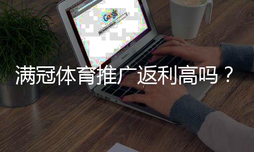 满冠体育推广返利高吗？佣金比例、结算规则与收益优化全解析