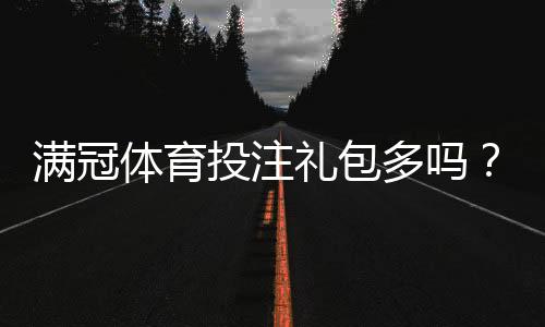 满冠体育投注礼包多吗？最新礼包数量与类型、领取条件及实用领取攻略