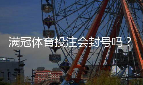 满冠体育投注会封号吗？封号原因、预防技巧与申诉攻略一看就懂