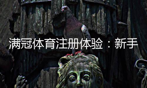 满冠体育注册体验:新手注册流程、优惠领取与安全注意事项全解析