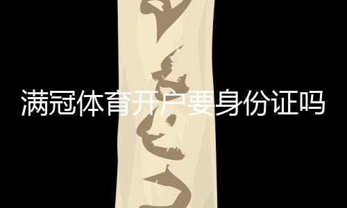 满冠体育开户要身份证吗？一分钟看懂开户流程、实名认证与注意事项