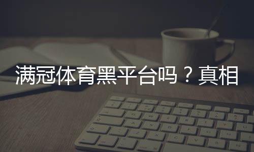 满冠体育黑平台吗？真相揭秘与4步快速辨别方法