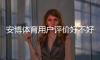 安博体育用户评价好不好？真实口碑、优缺点与安全性全方位解析