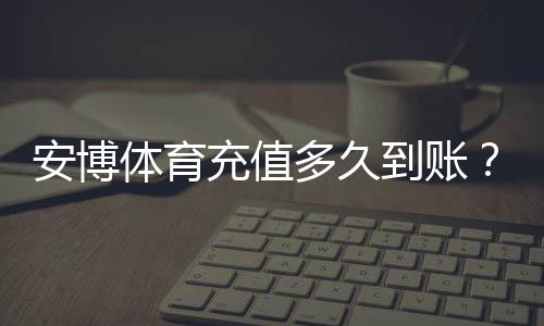 安博体育充值多久到账？到账时间、常见延迟原因与快速解决办法