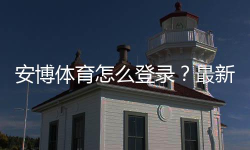 安博体育怎么登录？最新手机电脑登录步骤与常见故障解决方法
