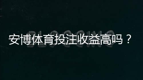 安博体育投注收益高吗？一分钟看懂真实回报、风险与避坑技巧