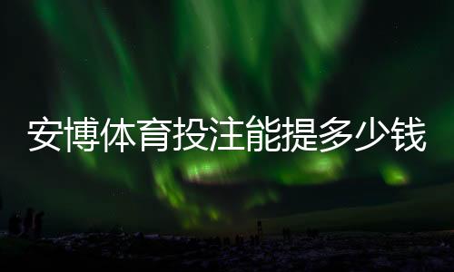 安博体育投注能提多少钱？2026最新提现额度、手续费与到账时间详解