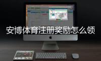 安博体育注册奖励怎么领取？新手注册步骤、奖励额度与注意事项详解