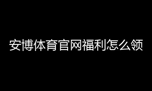 安博体育官网福利怎么领取？注册礼包、充值优惠与常见活动攻略