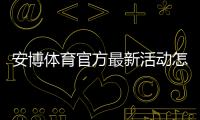 安博体育官方最新活动怎么玩？最新优惠领取攻略与注意事项一文搞定
