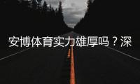 安博体育实力雄厚吗？深度评测：平台资质、技术实力与用户口碑全面解析