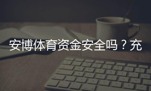 安博体育资金安全吗？充值提现流程、风控机制与真实用户评价全解析