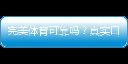 完美体育可靠吗？真实口碑、资质与提现安全全方位解析
