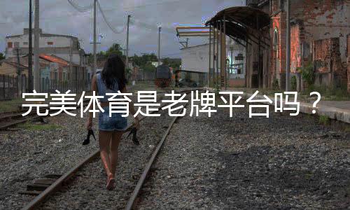 完美体育是老牌平台吗?真相揭秘:资质背景、口碑与安全性评估