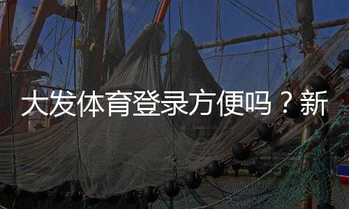 大发体育登录方便吗?新手快速登录教程、常见问题与解决技巧