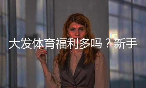 大发体育福利多吗？新手必看：真实测评与优惠领取全攻略