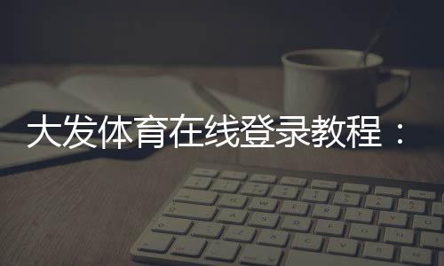 大发体育在线登录教程：新手注册、手机网页版快速登录与常见问题解决