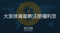 大发体育最新注册福利怎么领取？2026新手注册步骤、优惠额度与注意事项一看就懂