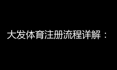 大发体育注册流程详解：新手图文步骤、常见问题与安全注意事项