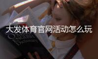 大发体育官网活动怎么玩？最新优惠、参与步骤与注意事项详解
