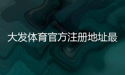大发体育官方注册地址最新入口与注册流程详解：新手快速上手与安全识别