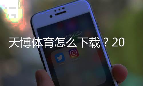 天博体育怎么下载?2026安卓苹果版手机下载安装步骤与安全注意事项