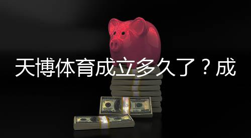 天博体育成立多久了？成立时间、发展历程与资质信息一文看懂