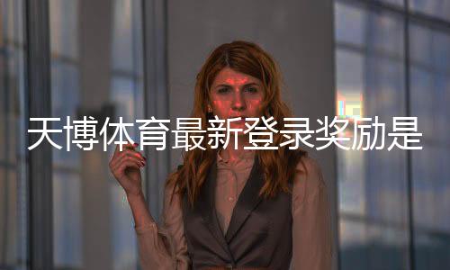 天博体育最新登录奖励是什么？领取步骤、流水规则与常见问题全解析