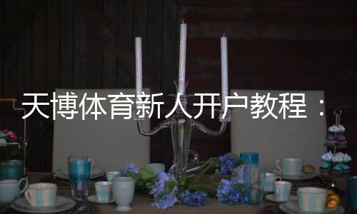 天博体育新人开户教程：注册流程、实名认证与首存优惠详解