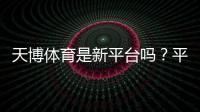天博体育是新平台吗？平台背景、可信度与注册安全一文看懂
