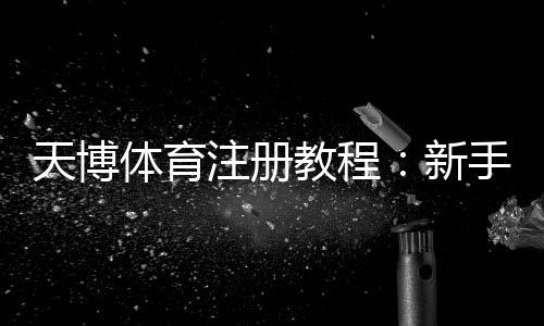 天博体育注册教程:新手一步步注册流程、身份验证与常见问题详解