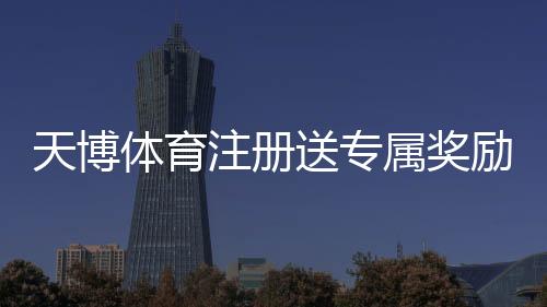 天博体育注册送专属奖励怎么领？新手注册领取攻略与注意事项