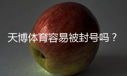 天博体育容易被封号吗？真实风险解析与防封实用攻略