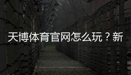 天博体育官网怎么玩？新手注册、充值、优惠与投注全流程详解