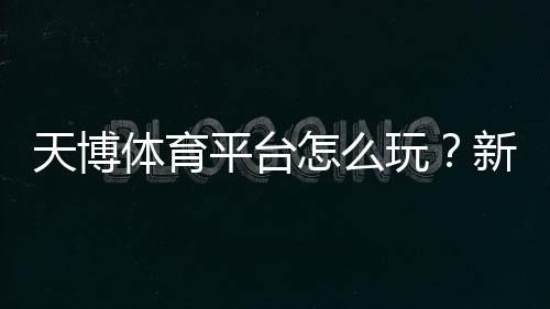 天博体育平台怎么玩?新手注册、充值、玩法与安全全攻略