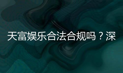 天富娱乐合法合规吗？深度解析其运营资质与玩家保障