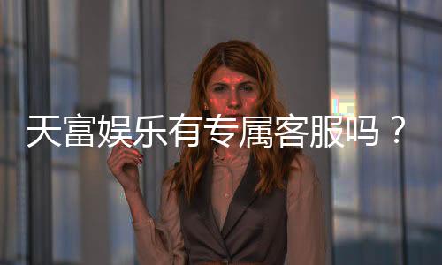 天富娱乐有专属客服吗？为您揭秘VIP一对一服务体验