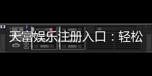 天富娱乐注册入口:轻松获取高额彩金的官方通道指南