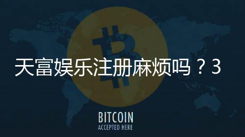 天富娱乐注册麻烦吗?3分钟快速开户流程详解